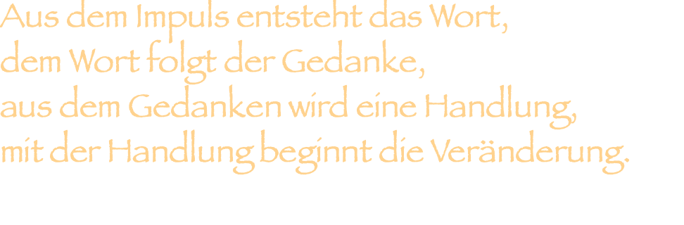 Aus dem Impuls entsteht das Wort, dem Wort folgt der Gedanke, aus dem Gedanken wird eine Handlung, mit der Handlung beginnt die Veränderung.